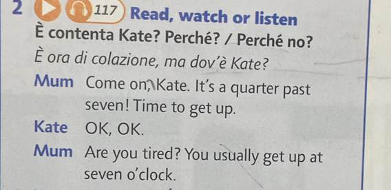 2 >(∩) 117) Read, watch or listen 
È contenta Kate? Perché? / Perché no? 
È ora di colazione, ma dov’è Kate? 
Mum Come on, Kate. It's a quarter past 
seven! Time to get up. 
Kate OK, OK. 
Mum Are you tired? You usually get up at 
seven o'clock.