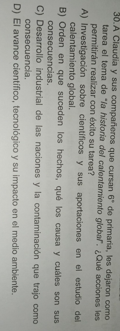 A Claudia y sus compañeros que cursan 6° de primaria, les dejaron como
tarea el tema de “la historia del calentamiento global”. ¿Qué acciones les
permitirán realizar con éxito su tarea?
A) Investigación sobre científicos y sus aportaciones en el estudio del
calentamiento global.
B) Orden en que suceden los hechos, qué los causa y cuáles son sus
consecuencias.
C) Desarrollo industrial de las naciones y la contaminación que trajo como
consecuencia.
D) El avance científico, tecnológico y su impacto en el medio ambiente.