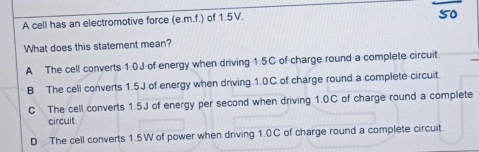 A cell has an electromotive force (e.m.f.) of 1.5V.
5o
What does this statement mean?
A The cell converts 1.0J of energy when driving 1.5C of charge round a complete circuit.
B The cell converts 1.5J of energy when driving 1.0C of charge round a complete circuit.
C The cell converts 1.5J of energy per second when driving 1.0C of charge round a complete
circuit
D The cell converts 1.5W of power when driving 1.0C of charge round a complete circuit.