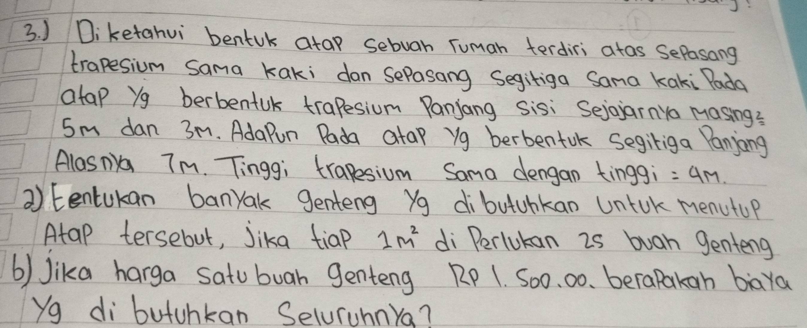 ) Diketahvi bentuk atap sebuan Tuman terdiri atas SePasong 
trapesium Sama kaki dan sePasang Segitiga Sama kaki Pada 
atap Yg berbentuk trapesium Panjang sisi Sejojarnya Masing?
5m dan 3m. AdaPun Pada atap yg berbentuk segiliga Panjong 
Alasna 7m. Tinggi trapesium Sama dengan tinggi =4M. 
② Eentukan banyak genteng Yg dibutuhkan Untok menutop 
Atap tersebut, Jika tiap 1m^2 di Perlukan 2s buan genteng 
b) Jika harga satu buah genteng RP 1. So0. 00. berapakan baya 
Yg di butunkan Seluruhnya?