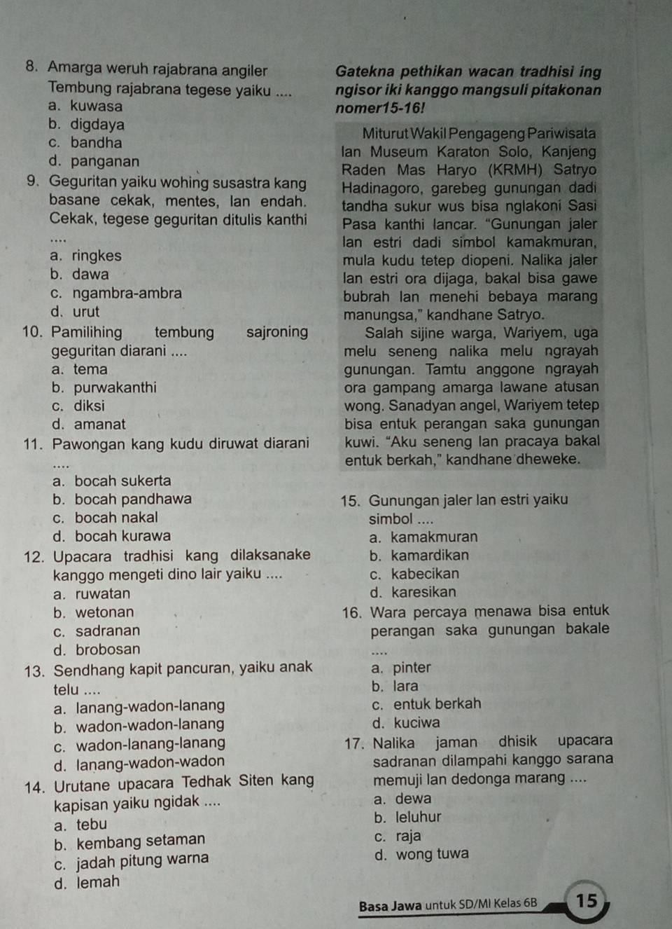 Amarga weruh rajabrana angiler Gatekna pethikan wacan tradhisi ing
Tembung rajabrana tegese yaiku .... ngisor iki kanggo mangsuli pitakonan
a. kuwasa nomer15-16!
b. digdaya
Miturut Wakil Pengageng Pariwisata
c. bandha Ian Museum Karaton Solo, Kanjeng
d. panganan Raden Mas Haryo (KRMH) Satryo
9. Geguritan yaiku wohing susastra kang  Hadinagoro, garebeg gunungan dadi
basane cekak, mentes, lan endah. tandha sukur wus bisa nglakoni Sasi
Cekak, tegese geguritan ditulis kanthi Pasa kanthi lancar. “Gunungan jaler
an estri dadi simbol kamakmuran.
a. ringkes mula kudu tetep diopeni. Nalika jaler
b. dawa lan estri ora dijaga, bakal bisa gawe
c. ngambra-ambra bubrah lan menehi bebaya marang
d. urut manungsa," kandhane Satryo.
10. Pamilihing tembung sajroning Salah sijine warga, Wariyem, uga
geguritan diarani .... melu seneng nalika melu ngrayah
a. tema gunungan. Tamtu anggone ngrayah
b. purwakanthi ora gampang amarga lawane atusan
c. diksi wong. Sanadyan angel, Wariyem tetep
d. amanat bisa entuk perangan saka gunungan
11. Pawongan kang kudu diruwat diarani kuwi. “Aku seneng lan pracaya bakal
entuk berkah," kandhane dheweke.
a. bocah sukerta
b. bocah pandhawa 15. Gunungan jaler lan estri yaiku
c. bocah nakal simbol ....
d. bocah kurawa a. kamakmuran
12. Upacara tradhisi kang dilaksanake b. kamardikan
kanggo mengeti dino lair yaiku .... c. kabecikan
a.ruwatan d. karesikan
b. wetonan 16. Wara percaya menawa bisa entuk
c. sadranan perangan saka gunungan bakale
d. brobosan
_
13. Sendhang kapit pancuran, yaiku anak a. pinter
telu .... b. lara
a. lanang-wadon-lanang c. entuk berkah
b. wadon-wadon-lanang d. kuciwa
c. wadon-lanang-lanang 17. Nalika jaman dhisik upacara
d. lanang-wadon-wadon sadranan dilampahi kanggo sarana
14. Urutane upacara Tedhak Siten kang memuji lan dedonga marang ....
kapisan yaiku ngidak .... a. dewa
a. tebu b. leluhur
b. kembang setaman c. raja
c. jadah pitung warna d. wong tuwa
d. lemah
Basa Jawa untuk SD/MI Kelas 6B 15