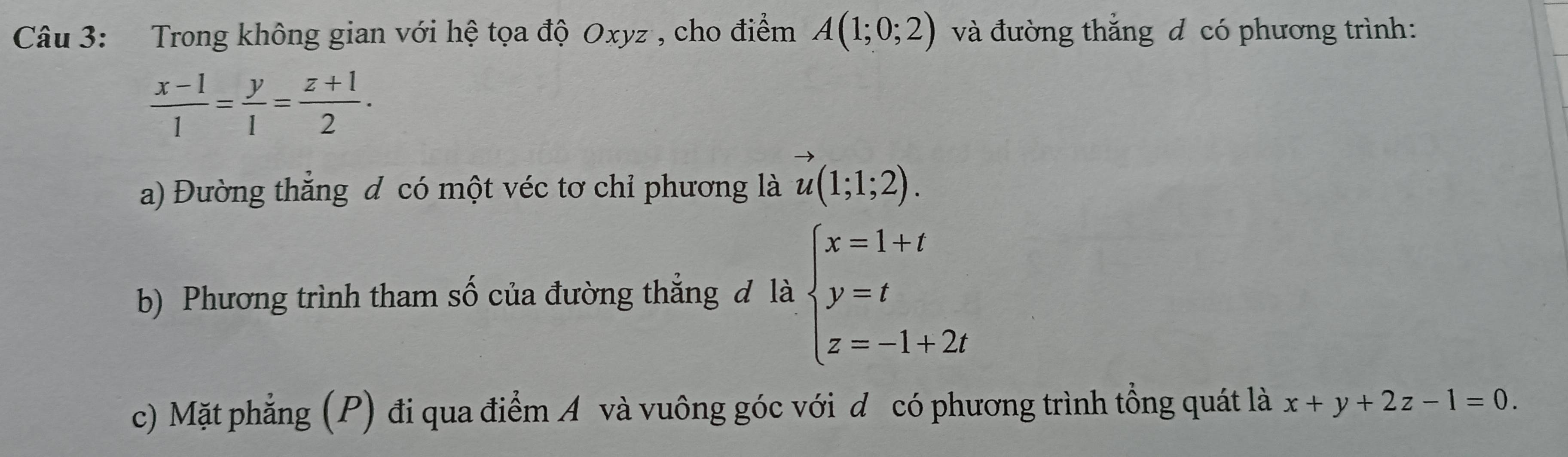 Trong không gian với hệ tọa độ Oxyz , cho điểm A(1;0;2) và đường thắng đ có phương trình:
 (x-1)/1 = y/1 = (z+1)/2 . 
a) Đường thăng đ có một véc tơ chỉ phương là vector u(1;1;2). 
b) Phương trình tham số của đường thẳng đ là beginarrayl x=1+t y=t z=-1+2tendarray.
c) Mặt phẳng (P) đi qua điểm A và vuông góc với d có phương trình tổng quát là x+y+2z-1=0.