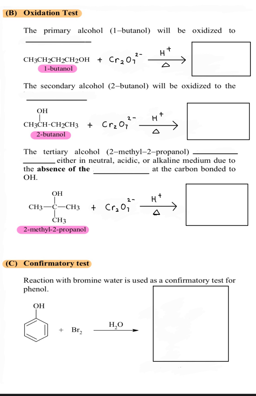 Oxidation Test 
The primary alcohol (1-butanol) will be oxidized to 
_
beginarrayr CH_3CH_2CH_2OH+Cr_21-butanolendarray +Cr_2O_1^((2-)xrightarrow H^+) Rightarrow □ 
The secondary alcohol (2-butanol) will be oxidized to the 
_
CH_3CH-CH_2CH_3+Cr_2O_7^((2-)xrightarrow H^+)
2-buta 
The tertiary alcohol (2-methyl-2-propanol)_ 
_either in neutral, acidic, or alkaline medium due to 
_ 
the absence of the at the carbon bonded to 
OH. 
2 CH_3-beginarrayl -CH_3+Cr_2O_1^((1-)xrightarrow H^+)□
(C) Confirmatory test 
Reaction with bromine water is used as a confirmatory test for 
phenol.
bigcirc H □ +Br_2xrightarrow endarray