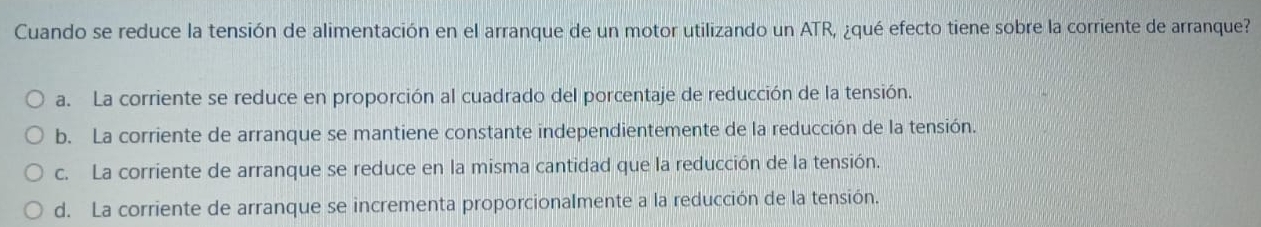 Cuando se reduce la tensión de alimentación en el arranque de un motor utilizando un ATR, ¿qué efecto tiene sobre la corriente de arranque?
a. La corriente se reduce en proporción al cuadrado del porcentaje de reducción de la tensión.
b. La corriente de arranque se mantiene constante independientemente de la reducción de la tensión.
c. La corriente de arranque se reduce en la misma cantidad que la reducción de la tensión.
d. La corriente de arranque se incrementa proporcionalmente a la reducción de la tensión.