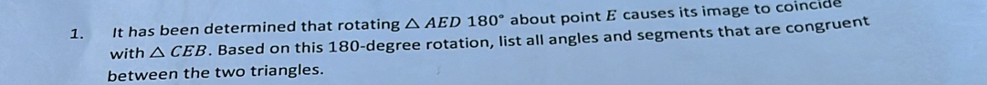 It has been determined that rotating △ AED180° about point E causes its image to coincide 
with △ CEB. Based on this 180-degree rotation, list all angles and segments that are congruent 
between the two triangles.