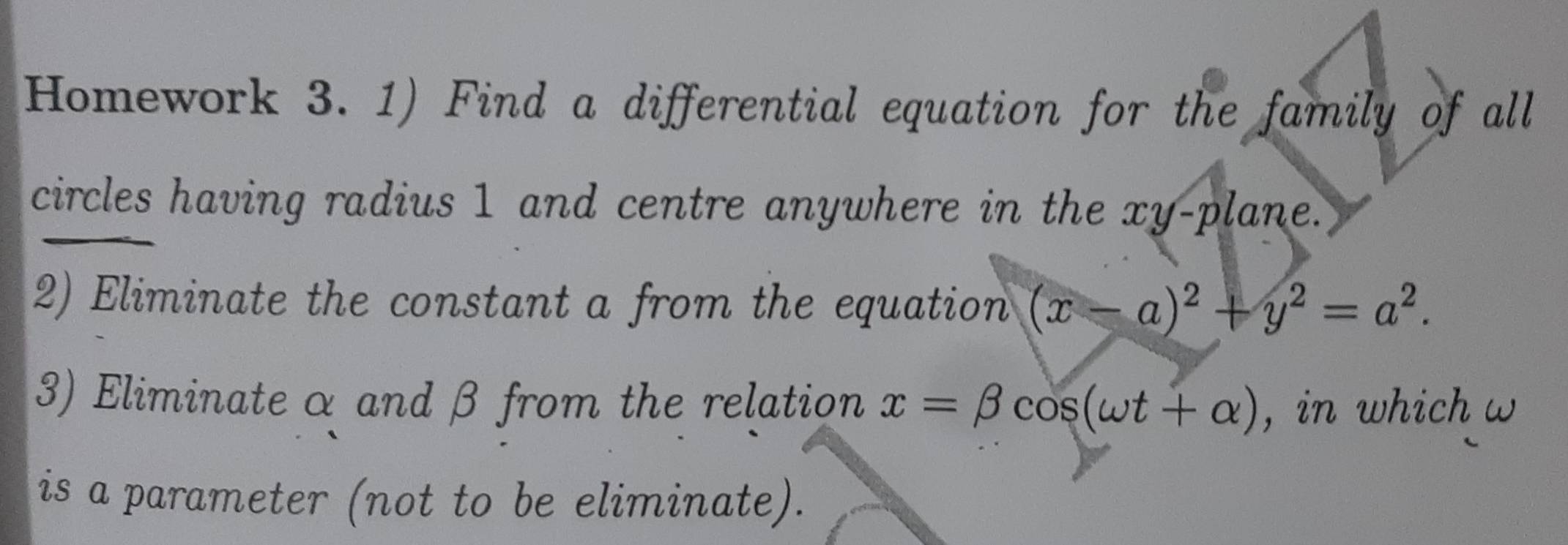 Homework 3. 1) Find a differential equation for the family of all 
circles having radius 1 and centre anywhere in the xy -plane. 
2) Eliminate the constant a from the equation (x-a)^2+y^2=a^2. 
3) Eliminate α and β from the relation x=beta cos (omega t+alpha ) , in which w 
is a parameter (not to be eliminate).