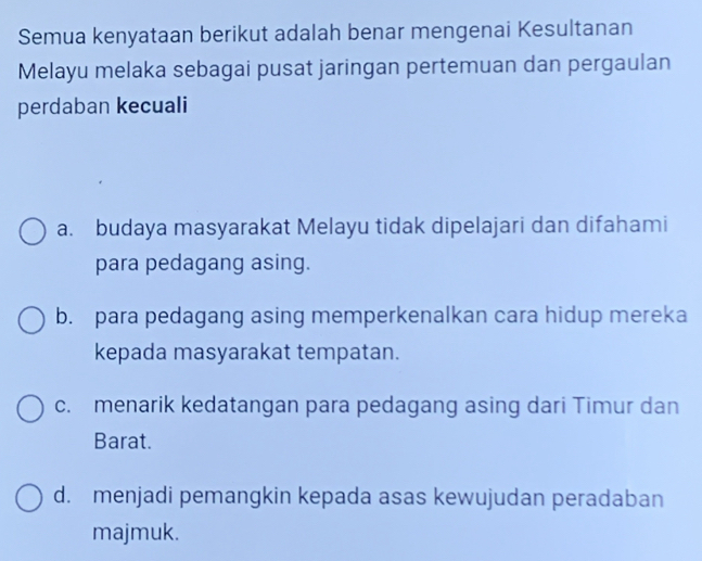 Semua kenyataan berikut adalah benar mengenai Kesultanan
Melayu melaka sebagai pusat jaringan pertemuan dan pergaulan
perdaban kecuali
a. budaya masyarakat Melayu tidak dipelajari dan difahami
para pedagang asing.
b. para pedagang asing memperkenalkan cara hidup mereka
kepada masyarakat tempatan.
c. menarik kedatangan para pedagang asing dari Timur dan
Barat.
d. menjadi pemangkin kepada asas kewujudan peradaban
majmuk.