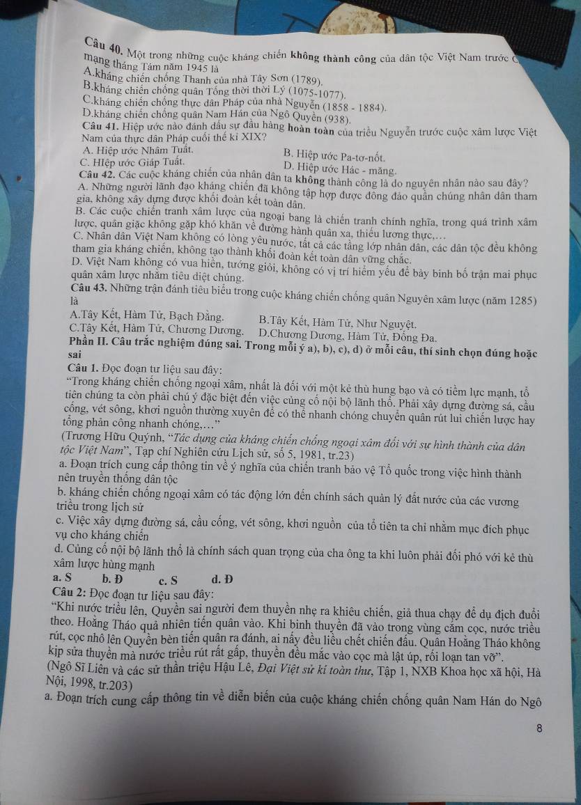 Một trong những cuộc kháng chiến không thành công của dân tộc Việt Nam trước ở
mạng tháng Tám năm 1945 là
A.kháng chiến chống Thanh của nhà Tây Sơn (1789)
B.kháng chiến chống quân Tổng thời thời Lý (1075-1077).
C.kháng chiến chống thực dân Pháp của nhà Nguyễn (1858 - 1884).
D.kháng chiến chống quân Nam Hán của Ngô Quyền (938)
Câu 41. Hiệp ước nào đánh dầu sự đầu hàng hoàn toàn của triều Nguyễn trước cuộc xâm lược Việt
Nam của thực dân Pháp cuối thể kỉ XIX?
A. Hiệp ước Nhâm Tuất. B. Hiệp ước Pa-tơ-nốt.
C. HIệp ước Giáp Tuất.
D. Hiệp ước Hác - măng.
Câu 42. Các cuộc kháng chiến của nhân dân ta không thành công là do nguyên nhân nào sau đây?
A. Những người lãnh đạo kháng chiến đã không tập hợp được đồng đảo quân chúng nhân dân tham
gia, không xây dựng được khối đoàn kết toàn dân.
B. Các cuộc chiến tranh xâm lược của ngoại bang là chiến tranh chính nghĩa, trong quá trình xâm
lược, quân giặc không gặp khó khăn về đường hành quân xa, thiếu lương thực....
C. Nhân dân Việt Nam không có lòng yêu nước, tất cả các tâng lớp nhân dân, các dân tộc đều không
tham gia kháng chiến, không tạo thành khối đoàn kết toàn dân vững chắc.
D. Việt Nam không có vua hiển, tướng giỏi, không có vị trí hiểm yêu để bày binh bố trận mai phục
quân xâm lược nhăm tiêu diệt chúng.
Câu 43. Những trận đánh tiêu biểu trong cuộc kháng chiến chống quân Nguyên xâm lược (năm 1285)
là
A.Tây Kết, Hàm Tử, Bạch Đằng. B.Tây Kết, Hàm Tử, Như Nguyệt.
C.Tây Kêt, Hàm Tử, Chương Dương. D.Chương Dương, Hàm Tử, Đống Đa.
Phần II. Câu trắc nghiệm đúng sai. Trong mỗi ý a), b), c), d) ở mỗi câu, thí sinh chọn đúng hoặc
sai
Câu 1. Đọc đoạn tư liệu sau đây:
“Trong kháng chiến chống ngoại xâm, nhất là đối với một kẻ thù hung bạo và có tiềm lực mạnh, tổ
tiên chúng ta còn phải chú ý đặc biệt đến việc củng cổ nội bộ lãnh thổ. Phải xây dựng đường sá, cầu
cổng, vét sông, khơi nguồn thường xuyên để có thể nhanh chóng chuyển quân rút lui chiến lược hay
tổng phản công nhanh chóng,…”
(Trương Hữu Quýnh, “Tác dụng của kháng chiến chống ngoại xâm đối với sự hình thành của dân
Vtộc Việt Nam'', Tạp chí Nghiên cứu Lịch sử, số 5, 1981, tr.23)
a. Đoạn trích cung cấp thông tin về ý nghĩa của chiến tranh bảo vệ Tổ quốc trong việc hình thành
nên truyền thống dân tộc
b. kháng chiến chống ngoại xâm có tác động lớn đến chính sách quản lý đất nước của các vương
triều trong lịch sử
c. Việc xây dựng đường sá, cầu cống, vét sông, khơi nguồn của tổ tiên ta chỉ nhằm mục đích phục
vụ cho kháng chiến
d. Củng cố nội bộ lãnh thổ là chính sách quan trọng của cha ông ta khi luôn phải đối phó với kẻ thù
xâm lược hùng mạnh
a. S b. D c. S d. Đ
Câu 2: Đọc đoạn tư liệu sau đây:
“Khi nước triều lên, Quyền sai người đem thuyền nhẹ ra khiêu chiến, giả thua chạy để dụ địch đuổi
theo. Hoằng Tháo quả nhiên tiến quân vào. Khi binh thuyền đã vào trong vùng cắm cọc, nước triều
rút, cọc nhồ lên Quyền bèn tiến quận ra đánh, ai nấy đều liều chết chiến đấu. Quân Hoằng Tháo không
kip sửa thuyền mà nước triều rút rất gấp, thuyền đều mắc vào cọc mà lật úp, rối loạn tan vỡ”.
(Ngô Sĩ Liên và các sử thần triệu Hậu Lê, Đại Việt sử ki toàn thư, Tập 1, NXB Khoa học xã hội, Hà
Nội, 1998, tr.203)
a. Đoạn trích cung cấp thông tin về diễn biến của cuộc kháng chiến chống quân Nam Hán do Ngô
8