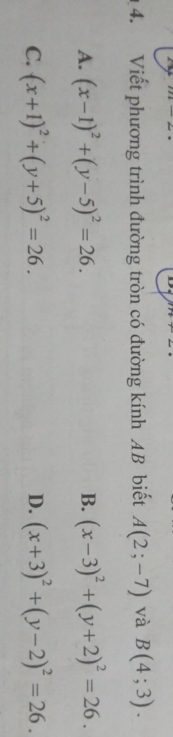 Viết phương trình đường tròn có đường kính AB biết A(2;-7) và B(4;3).
A. (x-1)^2+(y-5)^2=26. B. (x-3)^2+(y+2)^2=26.
C. (x+1)^2+(y+5)^2=26. D. (x+3)^2+(y-2)^2=26.