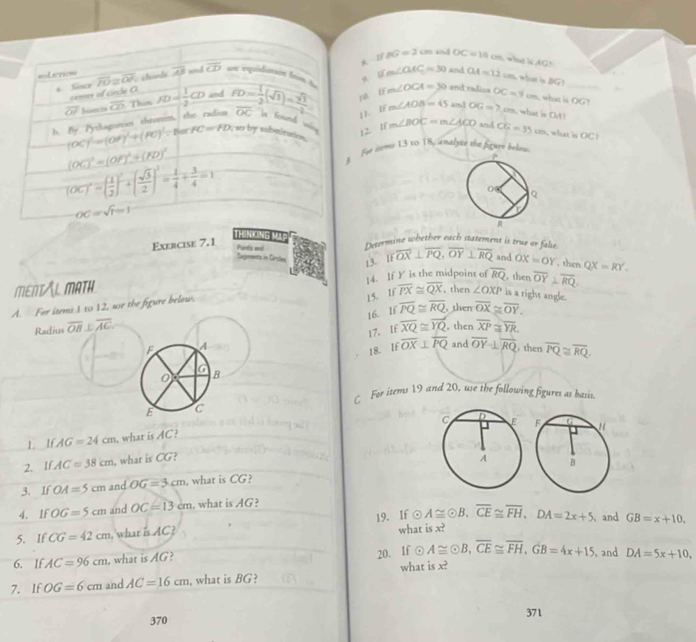 fBG=2cm ad OC=10cm i  what in AG.
Ifm∠ CAC=30 and OA=12 cm, what is [G)
a Sinee overline PO≌ overline OP lados overline AB and overline CD uu esquiduntión from du
cenner of sinche (
overline OF Iiserzs overline CD Than FD= 1/2 CD and
J0 EF m∠ OCA=30 and radios OC=9cm what is OG?
1. LE m∠ AOB=45in OG=7.cm what is □ .41
h. By Pythagotean thromom, the radius FD= 1/2 (sqrt(3))= sqrt(3)/2  overline OC in fond mán 12 1ê m∠ BOC=m∠ ACO and CG=35cm what is OC1
(OC)^1=(OF)^1+(FO)^1. Bur FC=FD , so by substitation.
(OC)^2=(OF)^2+(FD)^2
§ For iteme 13 to 18, analute ee figüre below.
(OC)'=( 1/2 )'+( sqrt(3)/2 )'= 1/4 + 3/4 =1
OC=sqrt(1)=1
THINKING MAp Determine whether each statement is true or false
Exercise 7.1
Pants end QX=RY.
Zegments in Cirsles
13. IF overline OX⊥ overline PQ,overline OY⊥ overline RQ and OX=OY , then
MENTAL MATH 14. If Y is the midpoint of
15. If overline PX≌ overline QX , then ∠ OXP is a right angle.
A. For items 1 to 12, use the figure below. overline RQ then overline OY⊥ overline RQ
16. If overline PQ≌ overline RQ , then overline OX≌ overline OY.
Radius overline OB⊥ overline AG overline XQ≌ overline YQ , then overline XP≌ overline YR.
17. If
18. If overline OX⊥ overline PQ and overline OY⊥ overline RQ
F A  then overline PQ≌ overline RQ.
G
0 B
C For items 19 and 20, use the following figures as basis.
E C
1. If AG=24cm , what is AC?
2. lf AC=38cm , what is CG? 
3. If OA=5cm and OG=3cm , what is CG?
4、 If OG=5cm and OC=13cm , what is AG?
odot A≌ odot B,overline CE≌ overline FH,DA=2x+5
5. If CG=42cm , what is AC? 19. If what is x?  and GB=x+10,
6. IfAC=96cm , what is AG?
20. If odot A≌ odot B,overline CE≌ overline FH,GB=4x+15 , and DA=5x+10,
what is x?
7. If OG=6cm and AC=16cm , what is BG?
371
370