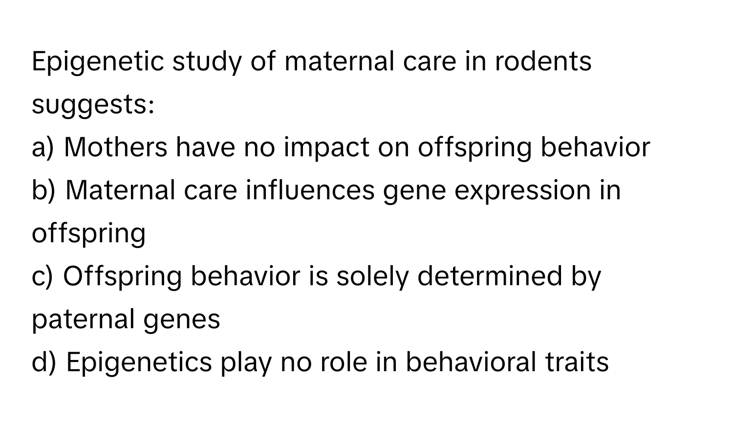 Epigenetic study of maternal care in rodents suggests:

a) Mothers have no impact on offspring behavior 
b) Maternal care influences gene expression in offspring 
c) Offspring behavior is solely determined by paternal genes 
d) Epigenetics play no role in behavioral traits