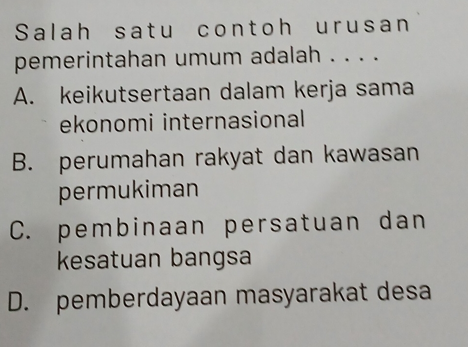 Salah satu contoh urusan
pemerintahan umum adalah . . . .
A. keikutsertaan dalam kerja sama
ekonomi internasional
B. perumahan rakyat dan kawasan
permukiman
C. pembinaan persatuan dan
kesatuan bangsa
D. pemberdayaan masyarakat desa