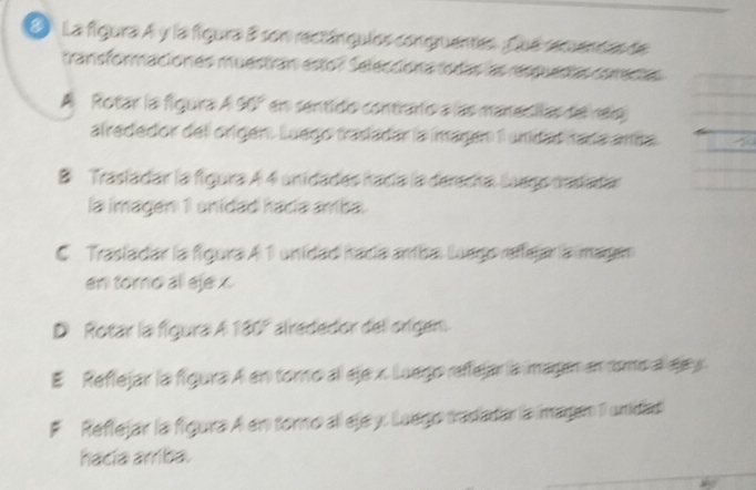 La figura A y la figura B son rectángulos congruentes. fue secuendas de
mansformaciones muestran esto? Selecciona todas as resquentas comentas
A Rotar la figura A 90° en sentido contrario a las manecllas del relg
alrededor del origén. Luego trasladar la imagen 1 unidad nada amáa
B Trasladar la figura A 4 unidades hacía la derecha Luego nastadar
la imagen 1 unidad hacia amba.
C Trasladar la figura A 1 unidad hacía ambal luego reffejaría magan
en tomo all eje x.
D Rotar la figura A 180° alrededor del origen.
# Reflejar la figura A en toro al eje x. Luego reffejar la imagen en tomo a sa y
F Reflejar la figura A en toro all eje y Luego tradadar la magan 1 unidad
hacía arriba.