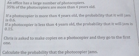 An office has a large number of photocopiers.
35% of the photocopiers are more than 4 years old. 
If a photocopier is more than 4 years old, the probability that it will jam 
is 0.6. 
If a photocopier is less than 4 years old, the probability that it will jam is
0.15. 
Chris is asked to make copies on a photocopier and they go to the first 
one. 
Calculate the probability that the photocopier jams.