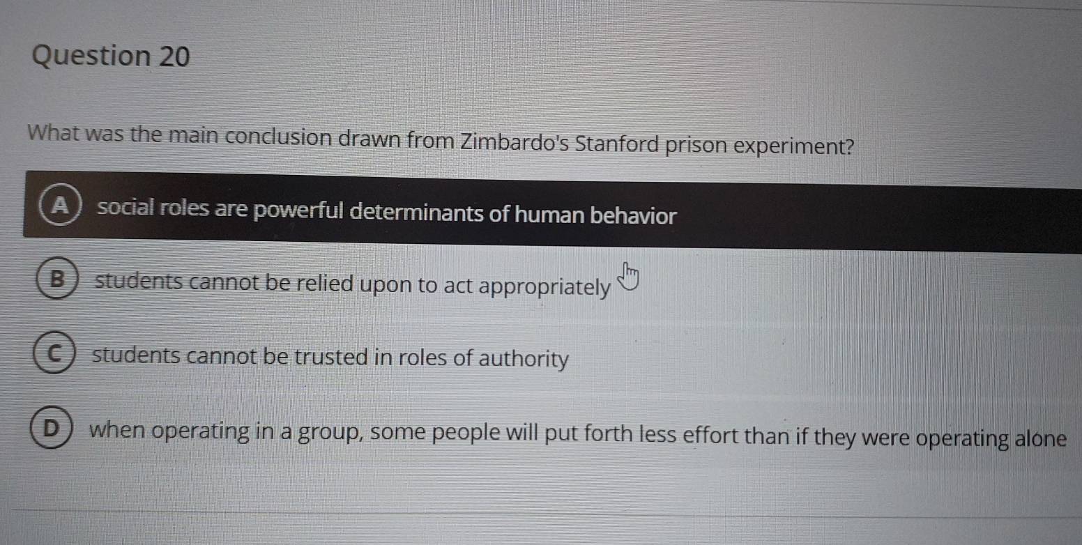 What was the main conclusion drawn from Zimbardo's Stanford prison experiment?
social roles are powerful determinants of human behavior
B students cannot be relied upon to act appropriately
C ) students cannot be trusted in roles of authority
D when operating in a group, some people will put forth less effort than if they were operating alone