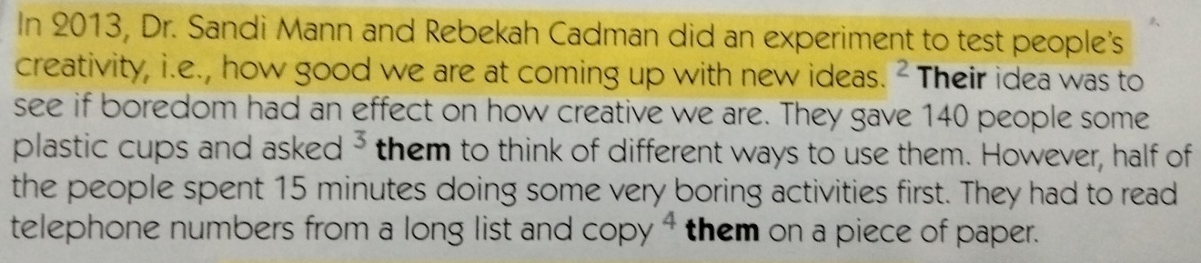 In 2013, Dr. Sandi Mann and Rebekah Cadman did an experiment to test people's 
creativity, i.e., how good we are at coming up with new ideas. ² Their idea was to 
see if boredom had an effect on how creative we are. They gave 140 people some 
plastic cups and asked^3 them to think of different ways to use them. However, half of 
the people spent 15 minutes doing some very boring activities first. They had to read 
telephone numbers from a long list and copy^4 them on a piece of paper.