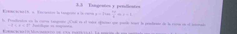 3.3 Tangentes y pendientes 
Ejercicio18. a. Encuentre la tangente a la curva y=2tan  π x/4 enx=1. 
b. Pendientes en la curva tangente ¿Cuál es el valor núnimo que puede tener la pendiente de la curva en el intervalo
-2 ? Justifique su respuesta. 
Ejercicio19(Movimento de una partícula). La posición de una patíca