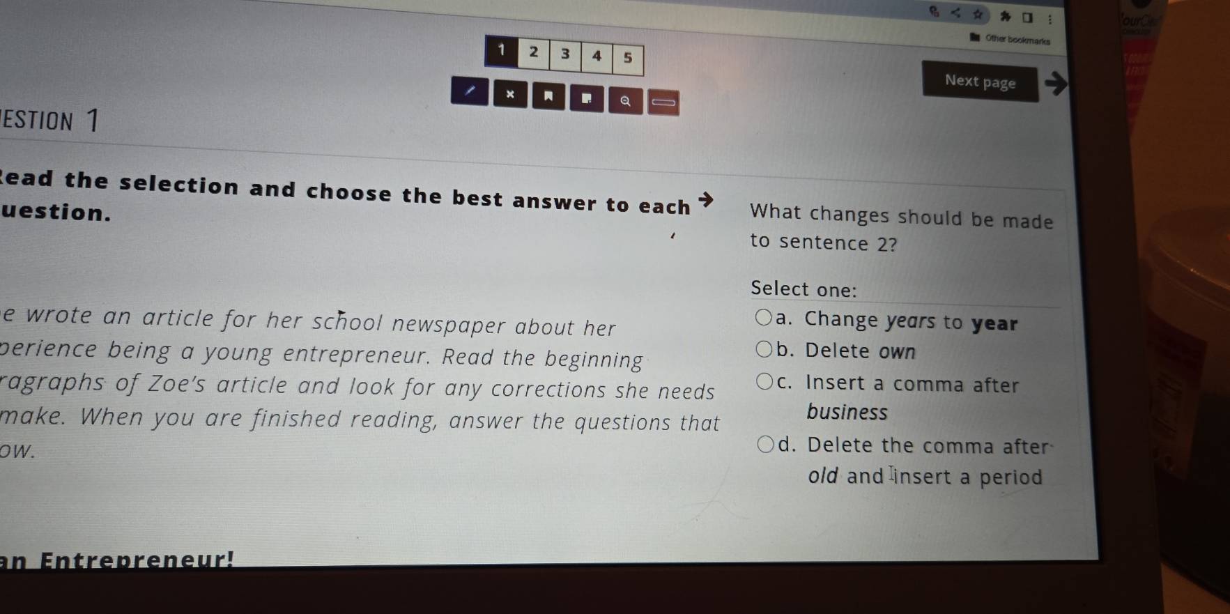 ours
Other bookma
1 2 3 4 5
×
Next page
Q
éstion 1
lead the selection and choose the best answer to each What changes should be made
uestion.
to sentence 2?
Select one:
he wrote an article for her school newspaper about her .
a. Change years to year
perience being a young entrepreneur. Read the beginning
b. Delete own
ragraphs of Zoe's article and look for any corrections she needs c. Insert a comma after
make. When you are finished reading, answer the questions that
business
OW.
d. Delete the comma after
old and insert a period
an Entrepreneur!