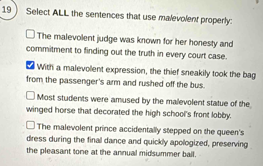 Select ALL the sentences that use malevolent properly:
The malevolent judge was known for her honesty and
commitment to finding out the truth in every court case.
With a malevolent expression, the thief sneakily took the bag
from the passenger's arm and rushed off the bus.
Most students were amused by the malevolent statue of the
winged horse that decorated the high school's front lobby.
The malevolent prince accidentally stepped on the queen's
dress during the final dance and quickly apologized, preserving
the pleasant tone at the annual midsummer ball.