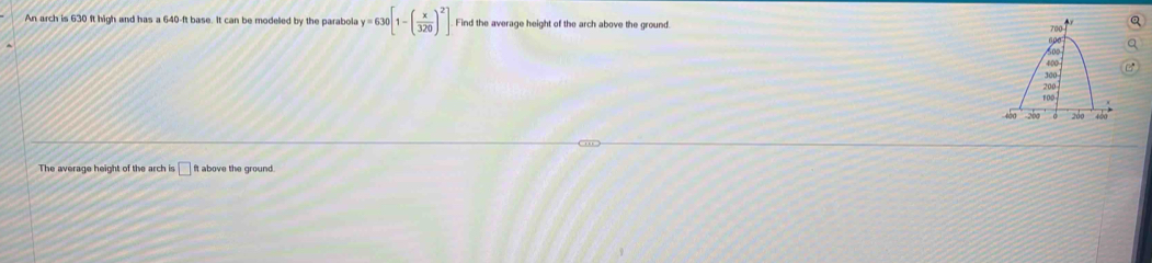 An arch is 630 ft high and has a 640-ft base. It can be modeled by the parabola y=630[1-( x/320 )^2]. Find the average height of the arch above the ground. 
The average height of the arch is □ ft above the ground.