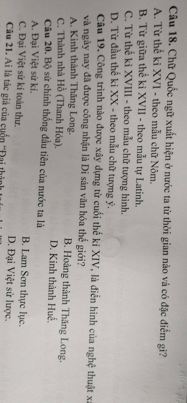 Chữ Quốc ngữ xuất hiện ở nước ta từ thời gian nào và có đặc điểm gì?
A. Từ thế ki XVI - theo mẫu chữ Nôm.
B. Từ giữa thế ki XVII - theo mẫu tự Latinh.
C. Từ thế ki XVIII - theo mẫu chữ tượng hình.
D. Từ đầu thế ki XX - theo mẫu chữ tượng ý.
Câu 19. Công trình nào được xây dựng từ cuối thế kỉ XIV, là điển hình của nghệ thuật xã
và ngày nay đã được công nhận là Di sản văn hóa thế giới?
A. Kinh thành Thăng Long. B. Hoàng thành Thăng Long.
C. Thành nhà Hồ (Thanh Hóa). D. Kinh thành Huế.
Câu 20. Bộ sử chính thống đầu tiên của nước ta là
A. Đại Việt sử kí. B. Lam Sơn thực lục.
C. Đại Việt sử kí toàn thư. D. Đại Việt sử lược.
Câu 21. Ai là tác giả của cuốn “Đai thành :