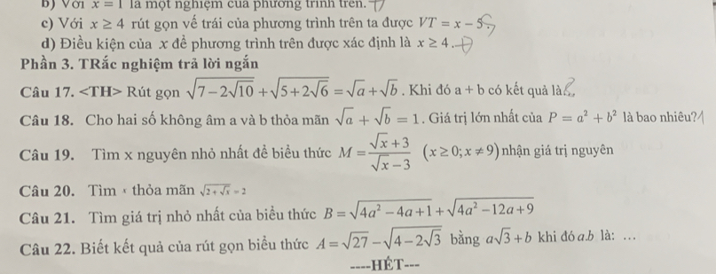 ) Với x=1 la một nghiệm cua phương trình tren. 
c) Với x≥ 4 rút gọn vế trái của phương trình trên ta được VT=x-5
d) Điều kiện của x đề phương trình trên được xác định là x≥ 4
Phần 3. TRắc nghiệm trả lời ngắn 
Câu 17. ∠ TH> Rút gọn sqrt(7-2sqrt 10)+sqrt(5+2sqrt 6)=sqrt(a)+sqrt(b). Khi đó a+b có kết quả là 
Câu 18. Cho hai số không âm a và b thỏa mãn sqrt(a)+sqrt(b)=1 Giá trị lớn nhất ciaP=a^2+b^2 là bao nhiêu? 
Câu 19. Tìm x nguyên nhỏ nhất đề biểu thức M= (sqrt(x)+3)/sqrt(x)-3 (x≥ 0;x!= 9) nhận giá trị nguyên 
Câu 20. Tìm thỏa mãn sqrt(2+sqrt x)=2
Câu 21. Tìm giá trị nhỏ nhất của biều thức B=sqrt(4a^2-4a+1)+sqrt(4a^2-12a+9)
Câu 22. Biết kết quả của rút gọn biểu thức A=sqrt(27)-sqrt(4-2sqrt 3) ^circ  bằng asqrt(3)+b khi đó a. b là: . .. 
====HÉT===