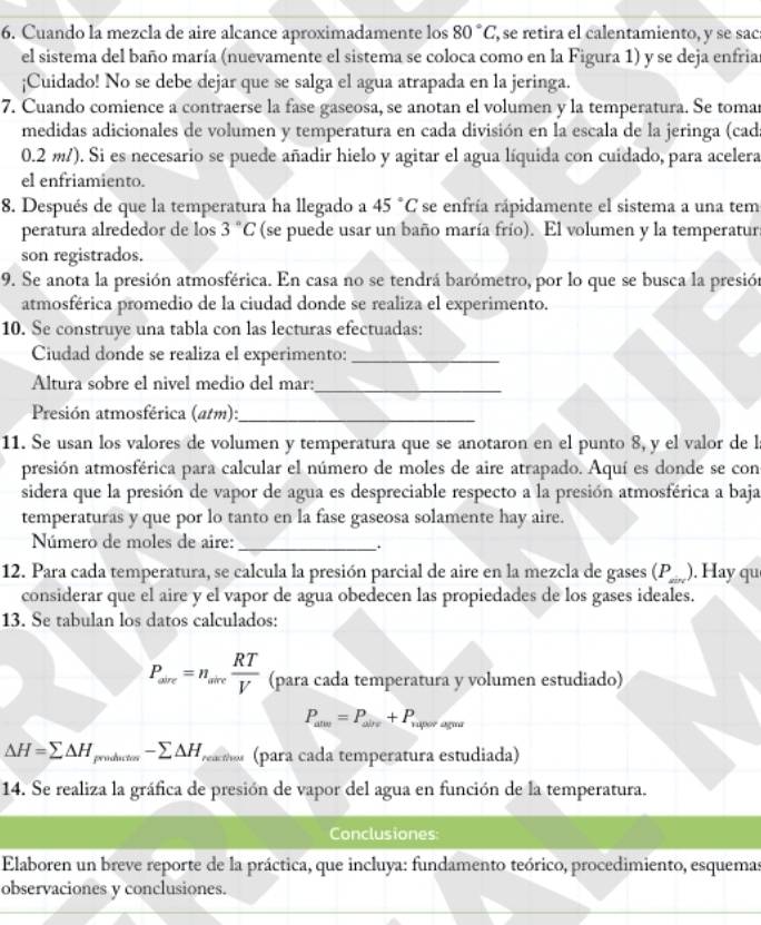 Cuando la mezcla de aire alcance aproximadamente los 80°C , se retira el calentamiento, y se sac
el sistema del baño maría (nuevamente el sistema se coloca como en la Figura 1) y se deja enfria
¡Cuidado! No se debe dejar que se salga el agua atrapada en la jeringa.
7. Cuando comience a contraerse la fase gaseosa, se anotan el volumen y la temperatura. Se toma
medidas adicionales de volumen y temperatura en cada división en la escala de la jeringa (cad
0.2 m/). Si es necesario se puede añadir hielo y agitar el agua líquida con cuidado, para acelera
el enfriamiento.
8. Después de que la temperatura ha llegado a 45°C se enfría rápidamente el sistema a una tem
peratura alrededor de los 3°C (se puede usar un baño maría frío). El volumen y la temperatur
son registrados.
9. Se anota la presión atmosférica. En casa no se tendrá barómetro, por lo que se busca la presión
atmosférica promedio de la ciudad donde se realiza el experimento.
10. Se construye una tabla con las lecturas efectuadas:
Ciudad donde se realiza el experimento:_
Altura sobre el nivel medio del mar:_
Presión atmosférica (atm):_
11. Se usan los valores de volumen y temperatura que se anotaron en el punto 8, y el valor de l
presión atmosférica para calcular el número de moles de aire atrapado. Aquí es donde se con
sidera que la presión de vapor de agua es despreciable respecto a la presión atmosférica a baja
temperaturas y que por lo tanto en la fase gaseosa solamente hay aire.
Número de moles de aire:_
12. Para cada temperatura, se calcula la presión parcial de aire en la mezcla de gases (1 _  ). Hay qu
considerar que el aire y el vapor de agua obedecen las propiedades de los gases ideales.
13. Se tabulan los datos calculados:
P_ave=n_alve RT/V  (para cada temperatura y volumen estudiado)
P_alve=P_aire+P_vap eº agua
△ H=sumlimits △ H_produrios-sumlimits △ H_reaEfhou (para cada temperatura estudiada)
14. Se realiza la gráfica de presión de vapor del agua en función de la temperatura.
Conclusiones:
Elaboren un breve reporte de la práctica, que incluya: fundamento teórico, procedimiento, esquemas
observaciones y conclusiones.