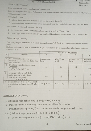 Rate : Jeudi 14 novembre 2024  Année scolaire   Durée : 4Heures
EXERCICE 1 ( 02 points ) 2024 - 2025
Dans cet exercice, aucune justification n'est demandée.
Ecris sur ta copie le numéro de l'affirmation suivt de VRAI lorsque l'affirmation est vraie ou de FAUX lorsque
l'affirmation est fausse
Exemple : 3 - FAUX
1 - L'issue d'une rencontre de Football est une épreuve de Bermoulli
2 - La probabillité d'obtenir exactement un numéro diviseur de 4 après le lancer 3 fois de suite d'un dé
équilibré à 6 faces numérotées de 1 à 6 est  3/8 .
3 = les événements A et B étant indépendants, on a : P(A∪ B)=P(A)* P(B).
4 - L'écart type d'une variable aiéatoire qui suit la loi binomiale de paramètres 4 et 0, 25 est égale à 0,75.
EXERCICE 2 ( 02 points )
juste. Pour chaque ligne du tableau ci-dessoux, quatre réponses A, B, C et D sont proposées dont une seule est
Ecris sur ta feuille de copie le numéro de la ligne suivi de la lettre correspondant à la réponse correcte.
Exemple: 4 - B
D
ssa=
 1/2 a
-
] 0
EXERCICE 3 ( 02,50 points )
f  est une fonction définie sur [1;+∈fty [ par f(x)=1+ 1/sqrt(x) 
1-a^c) Etudie les variations de ƒ puis dresse son tableau de variation.
b°) Justifie que l'équation f(x)=x admet une solution unique a dans [1;+∈fty [,
2-a^c) Démontre que pour tout ∈ ∈ [1;+∈fty [,|f'(x)|≤  1/2 .
b°) Déduis-en que pour tout x∈ [1;+∈fty [,|f(x)-a|≤  1/2 |x-a|
1/2 Tournez la page S