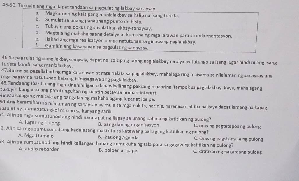 46-50. Tukuyin ang mga dapat tandaan sa pagsulat ng lakbay sanaysay.
a. Magkaroon ng kaisipang manlalakbay sa halip na isang turista.
b. Sumulat sa unang panauhang punto de bista.
c. Tukuyin ang pokus ng susulating lakbay-sanaysay.
d. Magtala ng mahahalagang detalye at kumuha ng mga larawan para sa dokumentasyon.
e. Ilahad ang mga realisasyon o mga natutuhan sa ginawang paglalakbay.
f. Gamitin ang kasanayan sa pagsulat ng sanaysay.
46.Sa pagsulat ng isang lakbay-sanysay, dapat na isaisip ng taong naglalakbay na siya ay tutungo sa isang lugar hindi bilang isang
turista kundi isang manlalakbay.
47.Bukod sa pagallahad ng mga karanasan at mga nakita sa paglalakbay, mahalaga ring maisama sa nilalaman ng sanaysay ang
mga bagay na natutuhan habang isinasagawa ang paglalakbay.
48.Tandaang iba-iba ang mga kinahihiligan o kinawiwilihang paksang maaaring itampok sa pag!alakbay. Kaya, mahalagang
tukuyin kung ano ang patutunguhan ng sulatin batay sa human-interest.
49.Mahalagang maitala ang pangalan ng mahahalagang lugar at iba pa.
50.Ang karamihan sa nilalaman ng sanaysay ay mula sa mga nakita, narinig, naranasan at iba pa kaya dapat lamang na kapag
susulat ay pumapatungkol mismo sa kanyang sarili.
51: Alin sa mga sumusunod ang hindi nararapat na ilagay sa unang pahina ng katitikan ng pulong?
A. lugar ng pulong B. pangalan ng organisasyon C. oras ng pagtatapos ng pulong
2. Alin sa mga sumusunod ang kadalasang makikita sa katawang bahagi ng katitikan ng pulong?
A. Mga Dumalo B. Ikatlong Agenda C. Oras ng pagsisimula ng pulong
3. Alin sa sumusunod ang hindi kailangan habang kumukuha ng tala para sa gagawing katitikan ng pulong?
A. audio recorder B. bolpen at papel C. katitikan ng nakaraang pulong