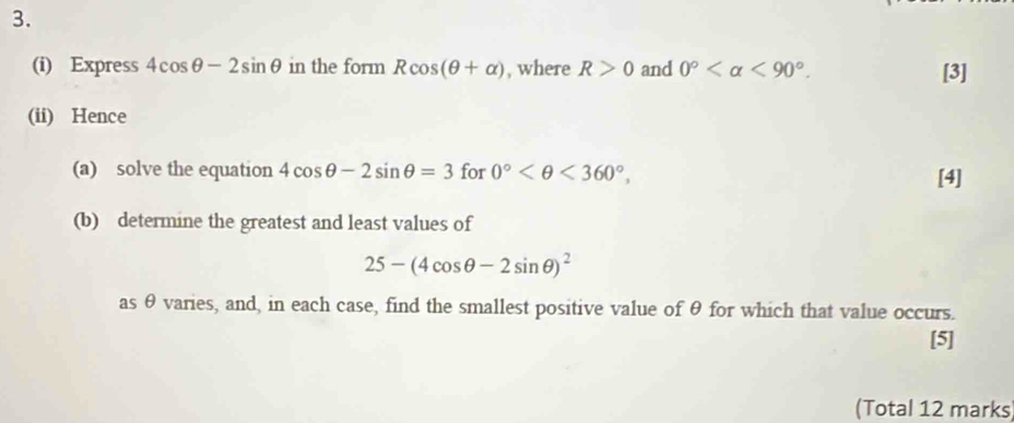 Express 4cos θ -2sin θ in the form Rcos (θ +alpha ) , where R>0 and 0° <90°. [3] 
(ii) Hence 
(a) solve the equation 4cos θ -2sin θ =3for0° <360°, 
[4] 
(b) determine the greatest and least values of
25-(4cos θ -2sin θ )^2
as θ varies, and, in each case, find the smallest positive value of θ for which that value occurs. 
[5] 
(Total 12 marks