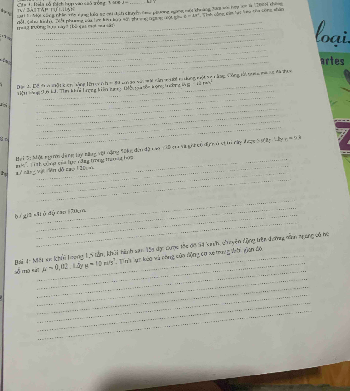 Điền số thích hợp vào chỗ trống: 3600J= kJ ?
dụng
IV/ Bài tập tự LUận
Bài 1: Một công nhân xây dựng kéo xe cát dịch chuyển theo phương ngang một khoảng 20m với hợp lực là 1200N không
_
đỗi, (như hình). Biết phương của lực kéo hợp với phương ngang một góc θ =45°. Tinh công của lực kẻo của công nhân
trong trường họp này? (bỏ qua mọi ma sát)
_
chu
_
loại
_
_
_
công _artes
_
à Bài 2. Để đưa một kiện hàng lên cao h=80 cm so với mặt sản người ta dùng một xe nâng. Công tối thiểu mả xe đã thực
hiện bằng 9,6 kJ. Tìm khối lượng kiện hàng. Biết gia tốc trọng trường là g=10m/s^2
_
ười
_
_
_
g c
_
_
Bài 3: Một người dùng tay nâng vật nặng 50kg đến độ cao 120 cm và giữ cố định ở vị trí này được 5 giây. Lấy g=9,8
_
m/s^2 Tính công của lực nâng trong trường hợp:
_
thy a./ nâng vật đến độ cao 120cm.
_
_
_
b./ giữ vật ở độ cao 120cm.
_
_
Bài 4: Một xe khối lượng 1,5 tấn, khỏi hành sau 15s đạt được tốc độ 54 km/h, chuyển động trên đường nằm ngang có hệ
_
số ma sát_ mu =0,02. Lấy g=10m/s^2 1 Tính lực kéo và công của động cơ xe trong thời gian đó.
_
_
_
_
_