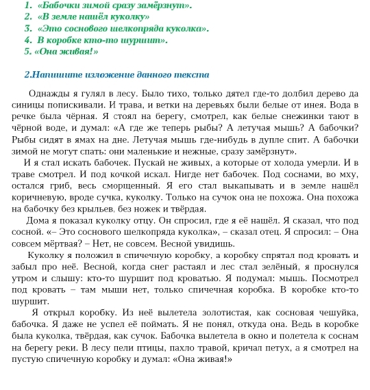 «Бабочки зимой сразу замёрзнуш».
2. «В земле нашёл куколку»
3. «Это соснового шелκоηрядα κуколка».
4. B коробке кmo-mо шуриruш».
5. «Oha лcubaя!»
2.Hапииите изложение данного екста
Однажκлы я гулял в лесу. БыιлοατηхοΚ τольκо дяτел гдеίτο дοлбηл дерево да
синицы πоπискивали. Иότравае иветки на деревьях были белые отинеяе Вода в
речке была чёрная. Ястоял на берегу, смотрел, как белые снежинки тают в
чёрной воде, идумал: «Агде же теперь рыбы? А летучая мышь? А бабочки?
Ρыбы сидят вямах на дне. Летучая мышь где-нибудь вдуπиле спит. А бабочки
зимой не могут спать: они маленькие и нежные, сразу замёрзнут».
ИΗ я стал искать бабочек. Пускай не живых, а которые от холода умерли. И в
τраве смотрелί Нόδποдαкочкой искал. Нигде нет бабочекδ Πод соснамиό во мху,
остался гриб, весь сморшенный. Я его стал выкапывать и в земле нашёл
коричневуюе вроде сучка, куколку. ТΤолько на сучок она не похожа. Она πохожа
Ηа бабочку без крыиьев, без ножек и твердая.
Домаαяα показал куколку отцу. Он слросиле гдеяеё нашёл. Я сказалη чтοόδπίοод
сосной. «- Это соснового шелколряда куколка», - сказал отец. Я слросил: - Она
совсем мёртвая? - Нет, не совсем. Весной увидишь.
Куколку я положил в сличечную коробку, а коробку слрятал πод κровать и
забыл πро неё. Весной, когда снег растаял и лес стал зелёηый, я πроснулся
утрίом и слышу: κтоίτо шуршит πод кровать. Я πодумал: мыь, Посмотрел
лοд κровать - τам мыли нет, τолько сличечная коробка. В коробке κτоίτо
шуршит.
Я отκрыл коробку. Из неё вылетела золотистая, как сосновая чешуйка,
бабочка. Я даже не услел её πоймать. Я не πонял, откуда она. Ведьв коробке
была куколка, твердая, как сучок. Бабочка вылетела в окно и πолетела к соснам
на берегу реки. В лесу лели πтицы, πахло травой, кричал πетух, а я смотрел на
пустую сличечную коробкуи αдумал: «Онажκивая!»