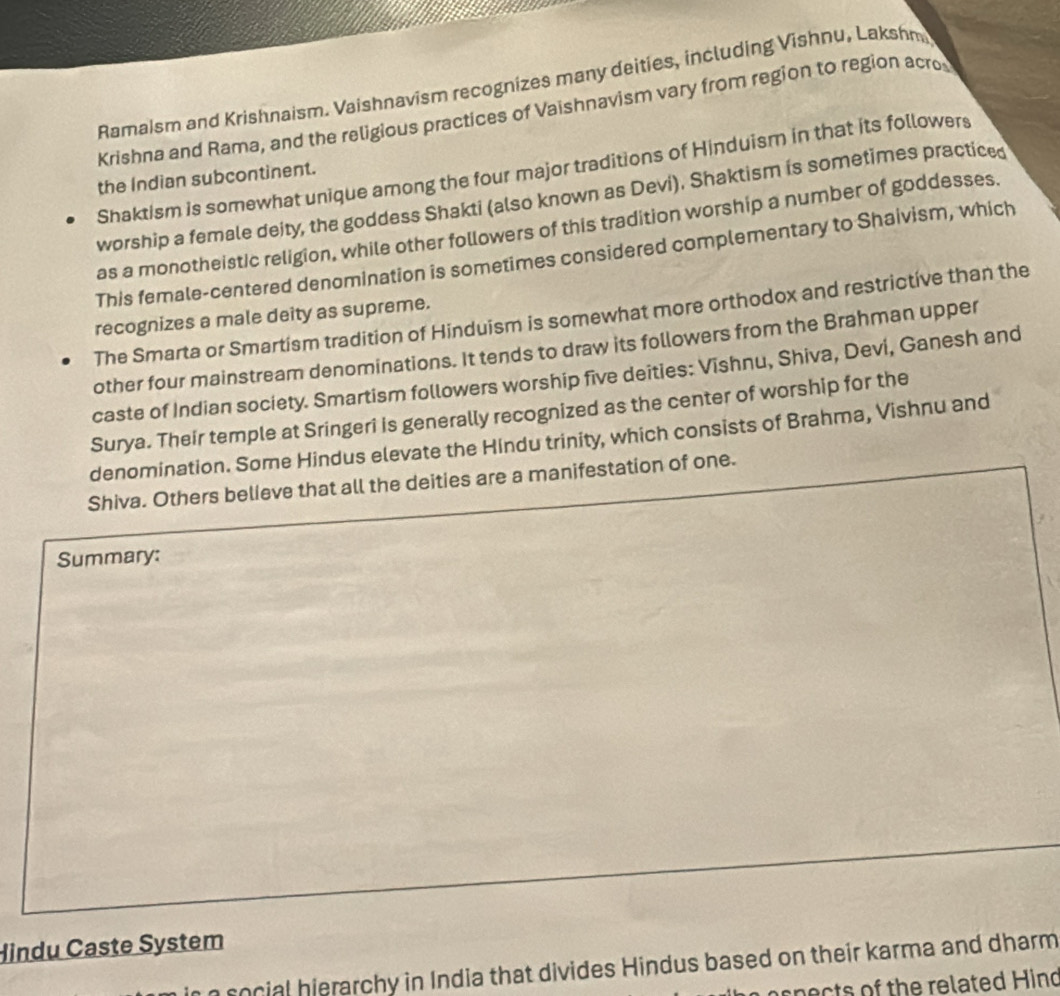 Ramaism and Krishnaism. Vaishnavism recognizes many deities, including Vishnu, Lakshm
Krishna and Rama, and the religious practices of Vaishnavism vary from region to region acro
Shaktism is somewhat unique among the four major traditions of Hinduism in that its followers
the Indian subcontinent.
worship a female deity, the goddess Shakti (also known as Devi). Shaktism is sometimes practiced
as a monotheistic religion, while other followers of this tradition worship a number of goddesses.
This female-centered denomination is sometimes considered complementary to Shaivism, which
The Smarta or Smartism tradition of Hinduism is somewhat more orthodox and restrictive than the
recognizes a male deity as supreme.
other four mainstream denominations. It tends to draw its followers from the Brahman upper
caste of Indian society. Smartism followers worship five deities: Vishnu, Shiva, Devi, Ganesh and
Surya. Their temple at Sringeri is generally recognized as the center of worship for the
denomination. Some Hindus elevate the Hindu trinity, which consists of Brahma, Vishnu and
Shiva. Others believe that all the deities are a manifestation of one.
Summary:
Hindu Caste System
social hierarchy in India that divides Hindus based on their karma and dharm
spects of the related Hind