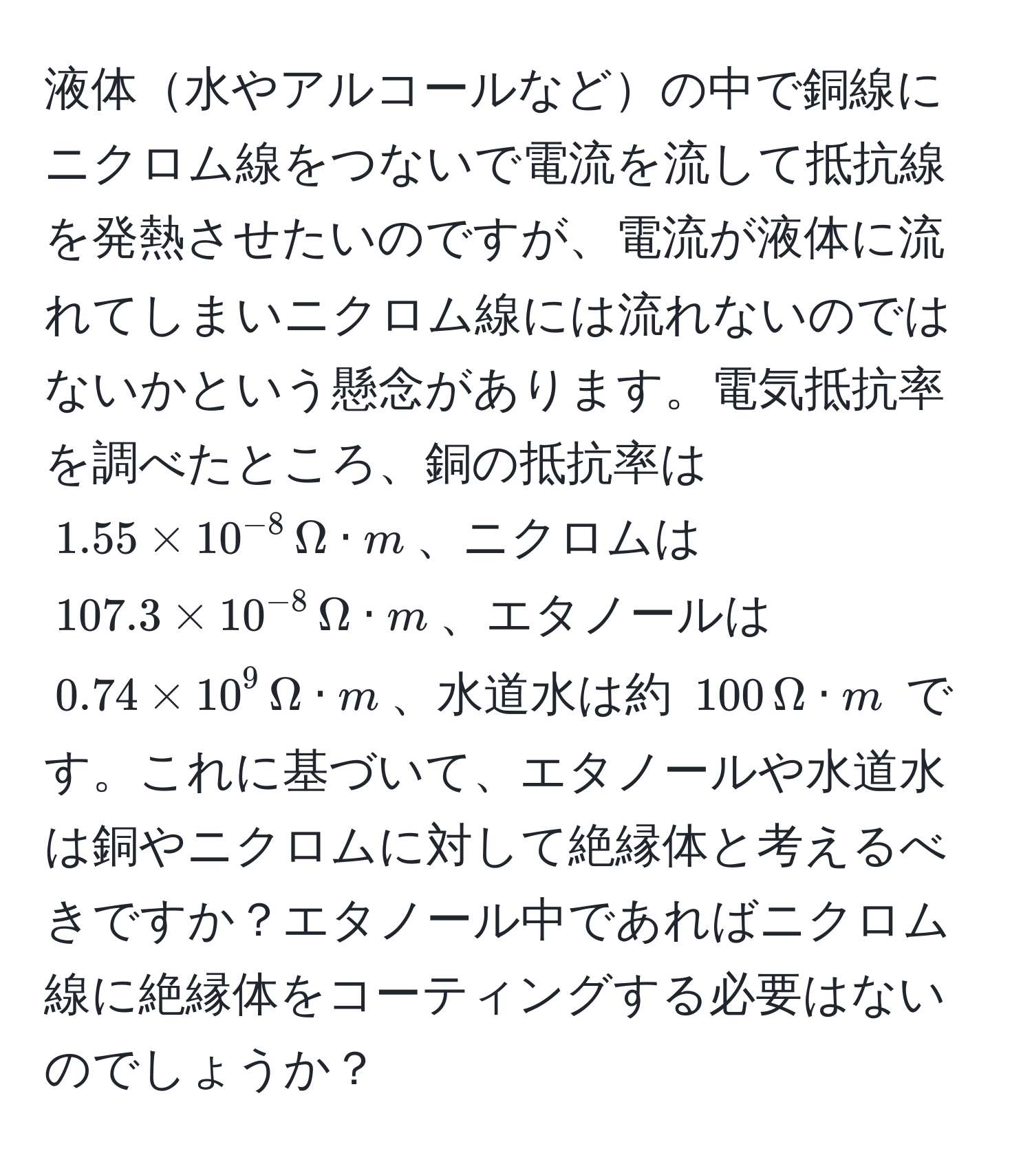 液体水やアルコールなどの中で銅線にニクロム線をつないで電流を流して抵抗線を発熱させたいのですが、電流が液体に流れてしまいニクロム線には流れないのではないかという懸念があります。電気抵抗率を調べたところ、銅の抵抗率は $1.55 * 10^(-8) , Omega · m$、ニクロムは $107.3 * 10^(-8) , Omega · m$、エタノールは $0.74 * 10^9 , Omega · m$、水道水は約 $100 , Omega · m$ です。これに基づいて、エタノールや水道水は銅やニクロムに対して絶縁体と考えるべきですか？エタノール中であればニクロム線に絶縁体をコーティングする必要はないのでしょうか？