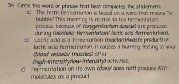 Circle the word or phrase that best completes the statement:
a) The term fermentation is based on a word that means "to
bubble." This meaning is related to the fermentation
process because of (oxygen/carbon dioxide) are produced
during (alcoholic fermentation/lactic acid fermentation).
b) Lactic acid is a three-carbon (reactant/waste product) of
lactic acid fermentation. It causes a burning feeling in your
(blood vessels/ muscles) after
(high-intensity/low-intensity) activities.
c) Fermentation on its own (does/ does not) produce ATP
molecules as a product.