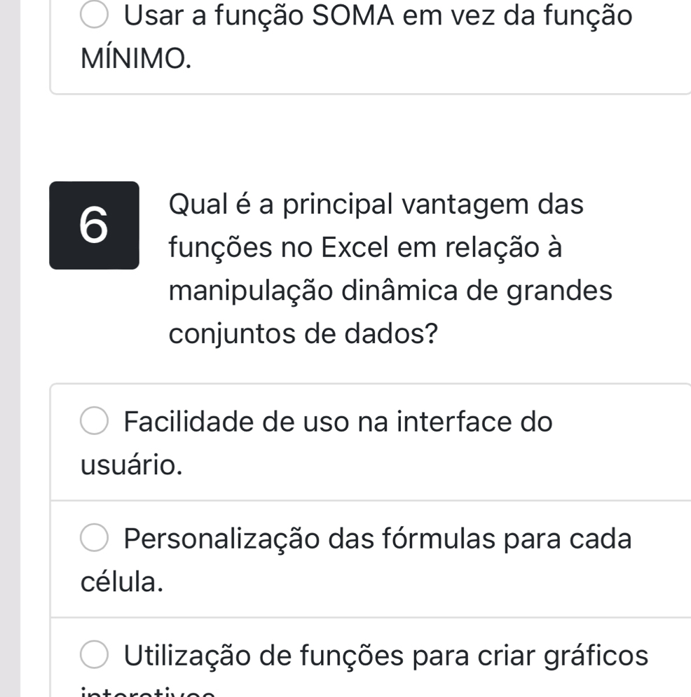 Usar a função SOMA em vez da função
MÍNIMO.
6
Qual é a principal vantagem das
funções no Excel em relação à
manipulação dinâmica de grandes
conjuntos de dados?
Facilidade de uso na interface do
usuário.
Personalização das fórmulas para cada
célula.
Utilização de funções para criar gráficos