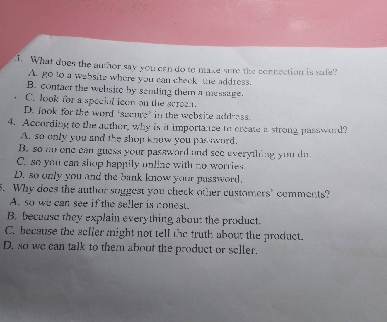 What does the author say you can do to make sure the connection is safe?
A. go to a website where you can check the address.
B. contact the website by sending them a message.
C. look for a special icon on the screen.
D. look for the word ‘secure’ in the website address.
4. According to the author, why is it importance to create a strong password?
A. so only you and the shop know you password.
B. so no one can guess your password and see everything you do.
C. so you can shop happily online with no worries.
D. so only you and the bank know your password.
5. Why does the author suggest you check other customers’ comments?
A. so we can see if the seller is honest.
B. because they explain everything about the product.
C. because the seller might not tell the truth about the product.
D. so we can talk to them about the product or seller.