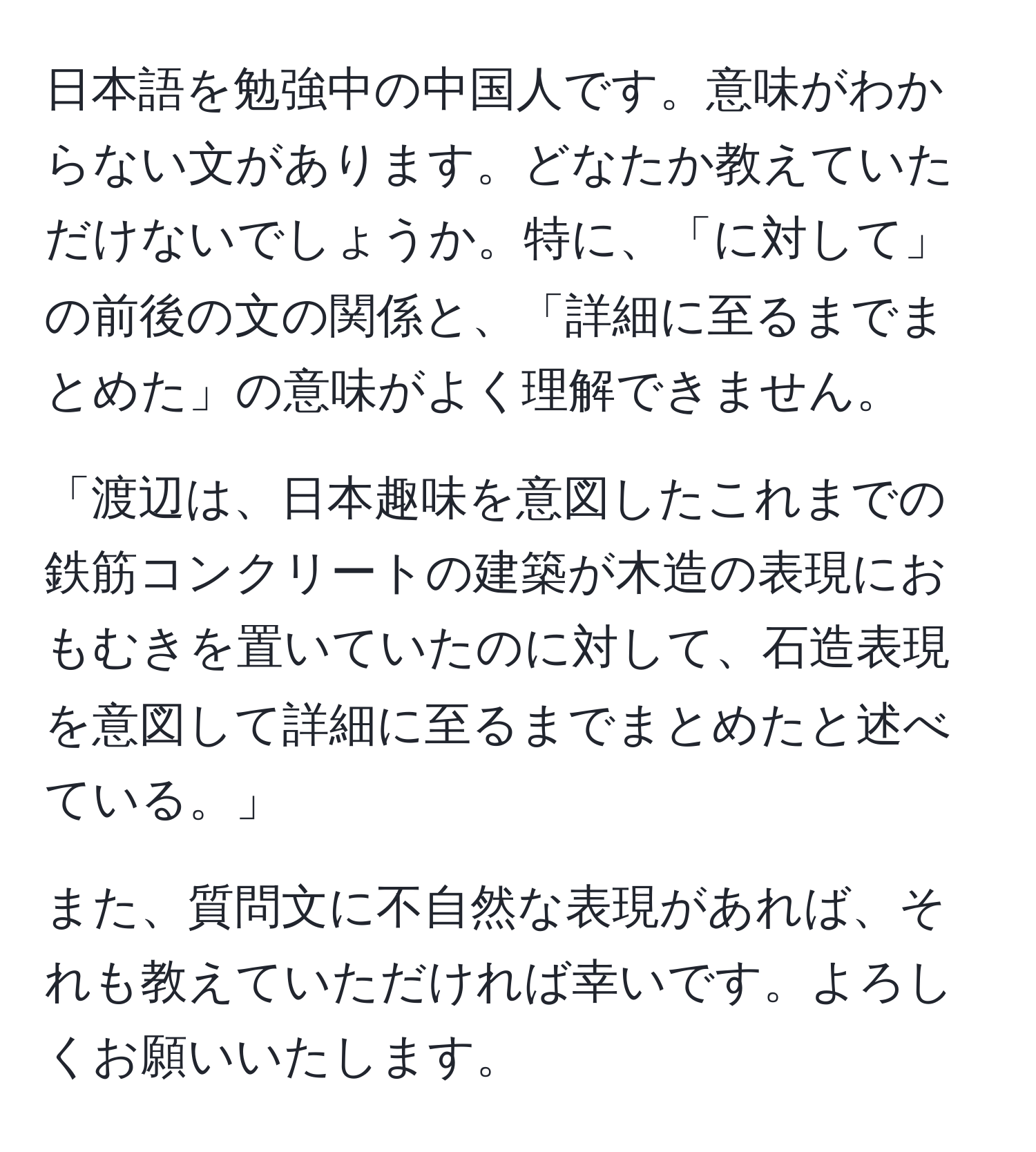 日本語を勉強中の中国人です。意味がわからない文があります。どなたか教えていただけないでしょうか。特に、「に対して」の前後の文の関係と、「詳細に至るまでまとめた」の意味がよく理解できません。

「渡辺は、日本趣味を意図したこれまでの鉄筋コンクリートの建築が木造の表現におもむきを置いていたのに対して、石造表現を意図して詳細に至るまでまとめたと述べている。」

また、質問文に不自然な表現があれば、それも教えていただければ幸いです。よろしくお願いいたします。