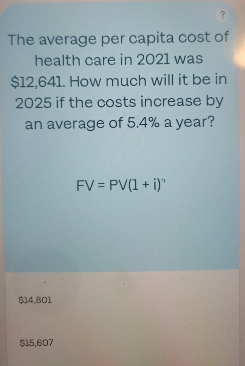 ？
The average per capita cost of
health care in 2021 was
$12,641. How much will it be in
2025 if the costs increase by
an average of 5.4% a year?
FV=PV(1+i)^n
$14,801
$15,607