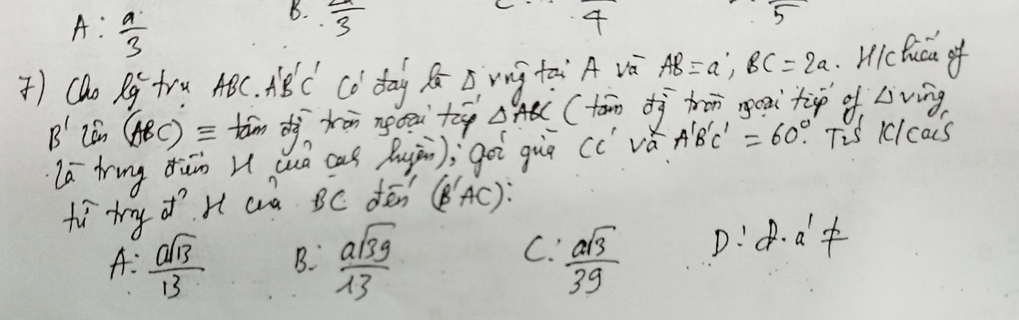 A: a/3 
B.  2a/3 
4
5 
) Cao (lg)^c fru h HBC A'B'C' co day B B vg tài A và AB=a; BC=2a
Hcluca of
B' Lan (ABC)equiv tām dà tān ngou t △ ABC (tán dì hon goxi tip of △ v ing
la ring dun u cuò cas Augān); goi guā cc vǎ A'B'C'=60°. Tis 1lcas
fo try of H aa BC oén (B'AC)
C. D:d a't
A:  asqrt(13)/13   asqrt(39)/13   asqrt(3)/39 
B.