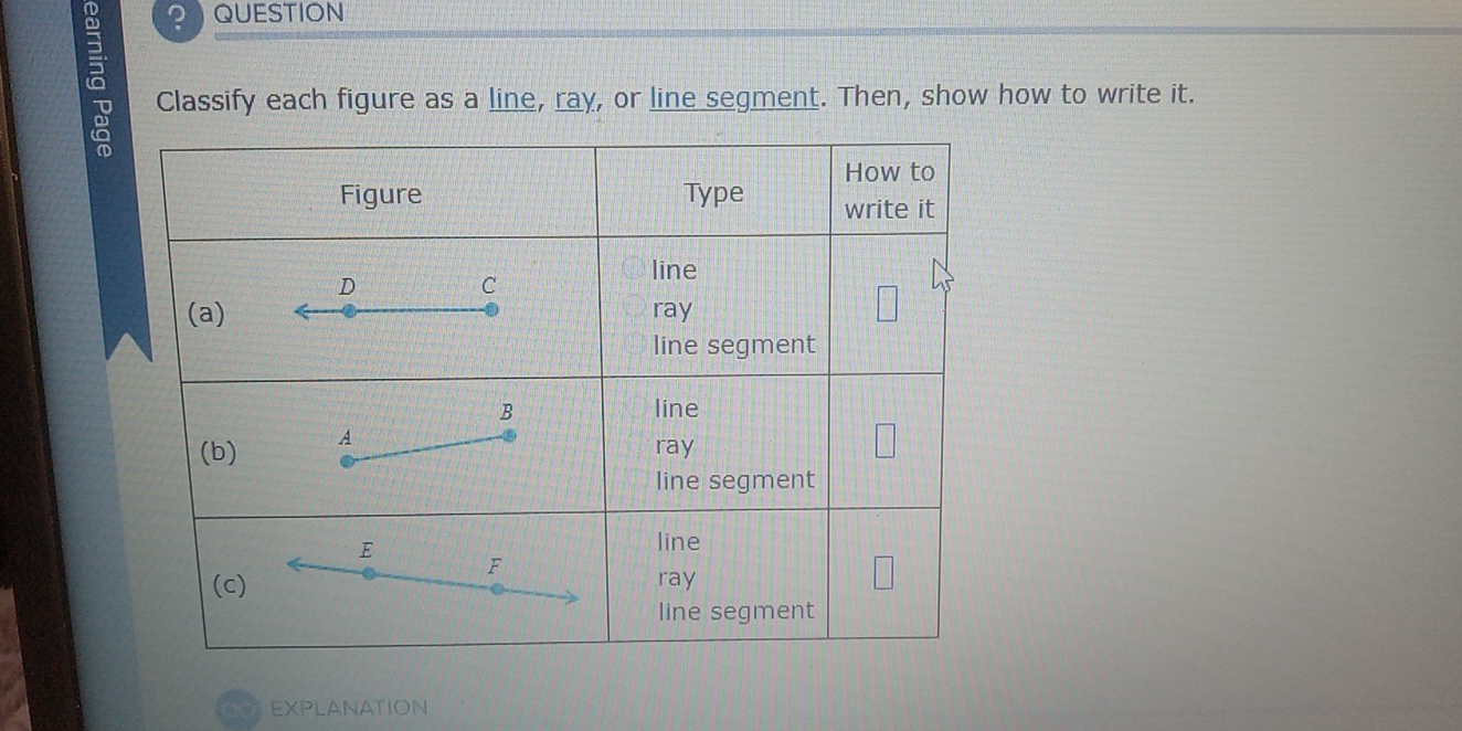 ? QUESTION 
Classify each figure as a line, ray, or line segment. Then, show how to write it. 
EXPLANATION