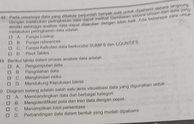 Pada umumoya data yang dikelola berjumleh benyek sutt untuk dipenem senera l an g r 
Dengan melakukan peringkasan dete dapat melihät Gambaran secara ymum tan tat a J ar 
dimiliki sehinüga anallsis data dapet dilakukan dengen lebih beik. Ade beberaga cara un 
mełakukan peringkasan data adalah
A. Fungsi Lookup
□ B. Fungsi references
C. Fungsi Kalkulasi data berkondisi SUMIFS dan COUNTIFS
. D. Pivot Tables
19. Berikut tahap dalam proses analisis data adalah..
A. Pengumpulan data
B. Pengolahan data
C. Menghindari risiko
D. Mendukung Keputusan bisnis
0. Diagram batang adalah salah satu jenis visualisasi data yang digunakan untuk .
- A. Membandingkan data dari berbagai katsgori
B. Mengidentifikasi pola dan tren data dengan cepat.
C. Menampilkan total persentase
D. Perbandingan data dalam bentuk yang mudah dipahami