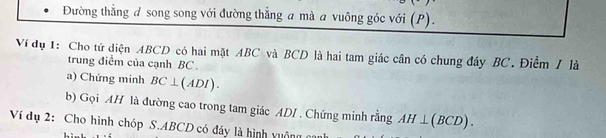 Đường thằng đ song song với đường thẳng a mà a vuông góc với (P). 
Ví dụ 1: Cho tứ diện ABCD có hai mặt ABC và BCD là hai tam giác cân có chung đáy BC. Điểm I là 
trung điểm của cạnh BC. 
a) Chứng minh BC⊥ (ADI). 
b) Gọi AH là đường cao trong tam giác ADI . Chứng minh rằng AH⊥ (BCD). 
Ví dụ 2: Cho hình chóp S. ABCD có đáy là hình vuộng