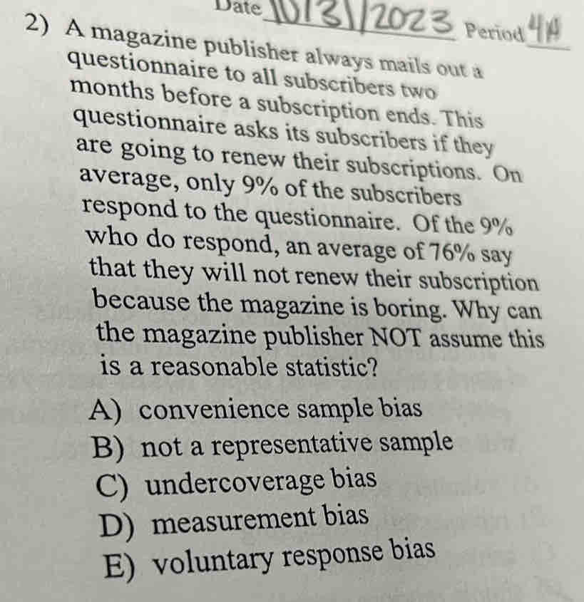 Date
Period
2) A magazine publisher always mails out a_
questionnaire to all subscribers two
months before a subscription ends. This
questionnaire asks its subscribers if they
are going to renew their subscriptions. On
average, only 9% of the subscribers
respond to the questionnaire. Of the 9%
who do respond, an average of 76% say
that they will not renew their subscription
because the magazine is boring. Why can
the magazine publisher NOT assume this
is a reasonable statistic?
A) convenience sample bias
B) not a representative sample
C) undercoverage bias
D) measurement bias
E) voluntary response bias