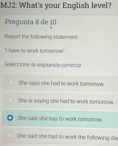 MJ2: What's your English level?
Pregunta 8 de 10
Report the following statement:
"I have to work tomorrow"
Seleccione la respuesta correcta:
She says she had to work tomorrow.
She is saying she had to work tomorrow.
. She said she has to work tomorrow.
She said she had to work the following day