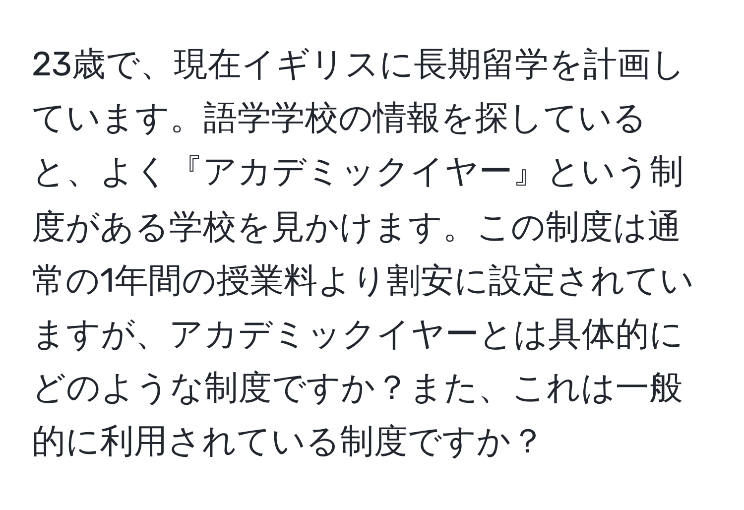 23歳で、現在イギリスに長期留学を計画しています。語学学校の情報を探していると、よく『アカデミックイヤー』という制度がある学校を見かけます。この制度は通常の1年間の授業料より割安に設定されていますが、アカデミックイヤーとは具体的にどのような制度ですか？また、これは一般的に利用されている制度ですか？