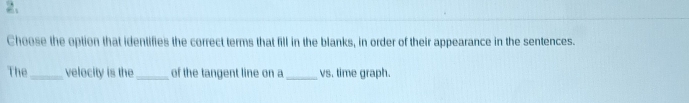 Choose the option that identifies the correct terms that fill in the blanks, in order of their appearance in the sentences. 
The _velecity is the_ of the tangent line on a _vs. time graph.