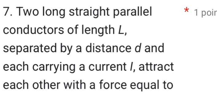 Two long straight parallel * 1 poir 
conductors of length L, 
separated by a distance d and 
each carrying a current /, attract 
each other with a force equal to