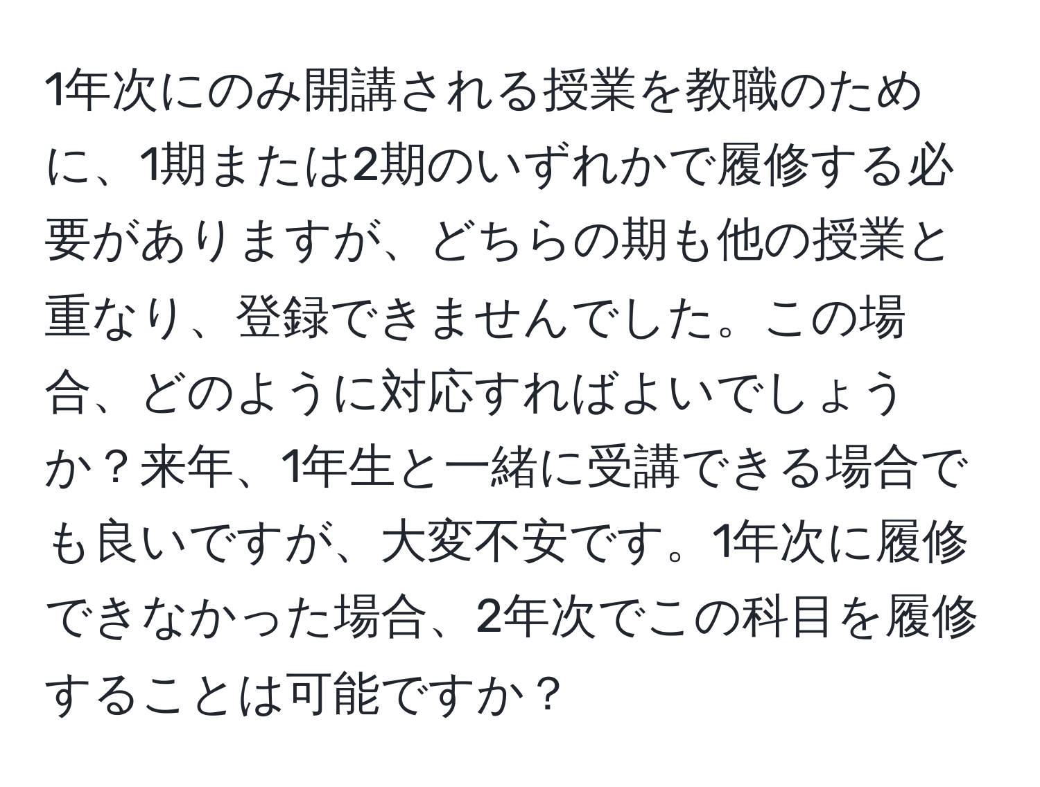 1年次にのみ開講される授業を教職のために、1期または2期のいずれかで履修する必要がありますが、どちらの期も他の授業と重なり、登録できませんでした。この場合、どのように対応すればよいでしょうか？来年、1年生と一緒に受講できる場合でも良いですが、大変不安です。1年次に履修できなかった場合、2年次でこの科目を履修することは可能ですか？