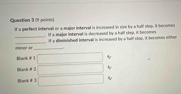 If a perfect interval or a major interval is increased in size by a half step, it becomes 
_ 
. If a major interval is decreased by a half step, it becomes 
_ 
. If a diminished interval is increased by a half step, it becomes either 
minor or _. 
Blank # 1 
A 
Blank # 2 A 
A 
Blank # 3